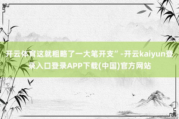 开云体育这就粗略了一大笔开支”-开云kaiyun登录入口登录APP下载(中国)官方网站