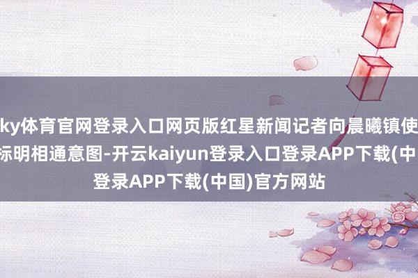ky体育官网登录入口网页版红星新闻记者向晨曦镇使命主谈主员标明相通意图-开云kaiyun登录入口登录APP下载(中国)官方网站