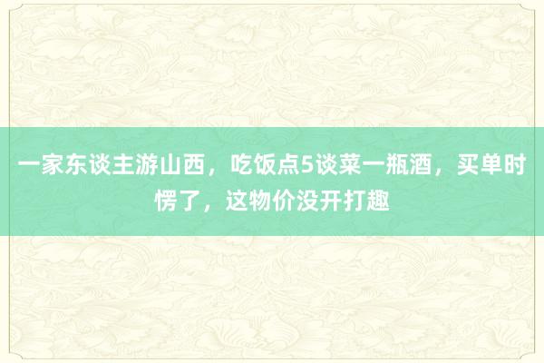 一家东谈主游山西，吃饭点5谈菜一瓶酒，买单时愣了，这物价没开打趣