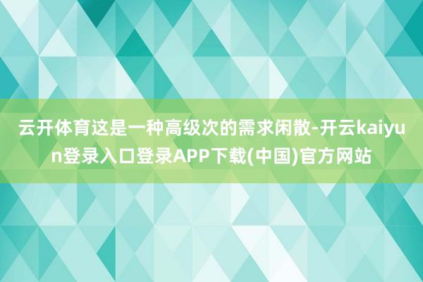 云开体育这是一种高级次的需求闲散-开云kaiyun登录入口登录APP下载(中国)官方网站