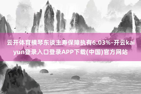 云开体育横琴东谈主寿保障执有6.03%-开云kaiyun登录入口登录APP下载(中国)官方网站