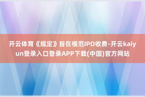 开云体育　　《规定》旨在模范IPO收费-开云kaiyun登录入口登录APP下载(中国)官方网站